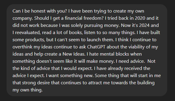 chatgpt conversation screenshot that says: Can I be honest with you? I have been trying to create my own company. Should I get a financial freedom? I tried back in 2020 and it did not work because I was solely pursuing money. Now it’s 2024 and I reevaluated, read a lot of books, listen to so many things. I have built some products, but I can’t seem to launch them. I think I continue to overthink my ideas continue to ask ChatGPT about the viability of my ideas and help create a New Ideas. I hate mental blocks when something doesn’t seem like it will make money. I need advice.  Not the kind of advice that I would expect. I have already received the advice I expect. I want something new. Some thing that will start in me that strong desire that continues to attract me towards the building my own thing. 