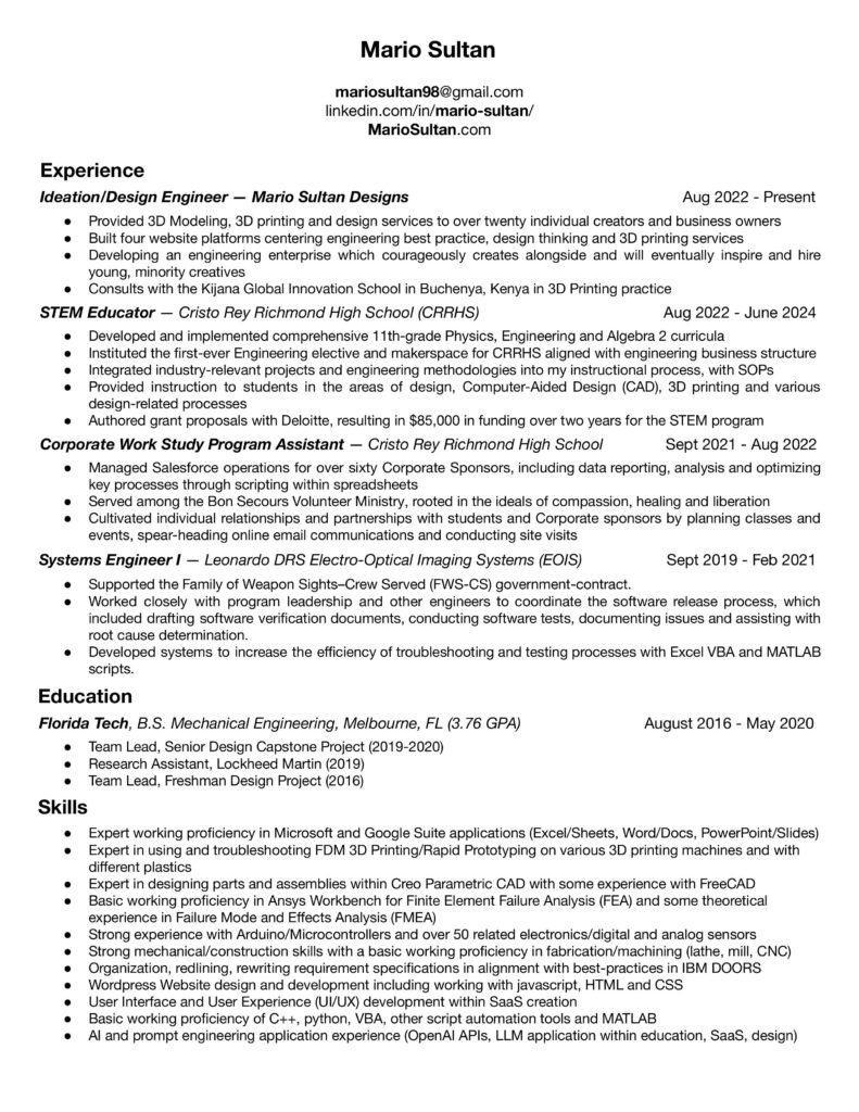 Mario Sultan Resume Image linkedin.com/in/mario-sultan/ MarioSultan.com Experience Ideation/Design Engineer — Mario Sultan Designs Aug 2022 - Present Provided 3D Modeling, 3D printing and design services to over twenty individual creators and business owners Built four website platforms centering engineering best practice, design thinking and 3D printing services Developing an engineering enterprise which courageously creates alongside and will eventually inspire and hire young, minority creatives Consults with the Kijana Global Innovation School in Buchenya, Kenya in 3D Printing practice STEM Educator — Cristo Rey Richmond High School (CRRHS) Aug 2022 - June 2024 Developed and implemented comprehensive 11th-grade Physics, Engineering and Algebra 2 curricula Instituted the first-ever Engineering elective and makerspace for CRRHS aligned with engineering business structure Integrated industry-relevant projects and engineering methodologies into my instructional process, with SOPs Provided instruction to students in the areas of design, Computer-Aided Design (CAD), 3D printing and various design-related processes Authored grant proposals with Deloitte, resulting in $85,000 in funding over two years for the STEM program Corporate Work Study Program Assistant — Cristo Rey Richmond High School Sept 2021 - Aug 2022 Managed Salesforce operations for over sixty Corporate Sponsors, including data reporting, analysis and optimizing key processes through scripting within spreadsheets Served among the Bon Secours Volunteer Ministry, rooted in the ideals of compassion, healing and liberation Cultivated individual relationships and partnerships with students and Corporate sponsors by planning classes and events, spear-heading online email communications and conducting site visits Systems Engineer I — Leonardo DRS Electro-Optical Imaging Systems (EOIS) Sept 2019 - Feb 2021 Supported the Family of Weapon Sights–Crew Served (FWS-CS) government-contract. Worked closely with program leadership and other engineers to coordinate the software release process, which included drafting software verification documents, conducting software tests, documenting issues and assisting with root cause determination. Developed systems to increase the efficiency of troubleshooting and testing processes with Excel VBA and MATLAB scripts. Education Florida Tech, B.S. Mechanical Engineering, Melbourne, FL (3.76 GPA) August 2016 - May 2020 Team Lead, Senior Design Capstone Project (2019-2020) Research Assistant, Lockheed Martin (2019) Team Lead, Freshman Design Project (2016) Skills Expert working proficiency in Microsoft and Google Suite applications (Excel/Sheets, Word/Docs, PowerPoint/Slides) Expert in using and troubleshooting FDM 3D Printing/Rapid Prototyping on various 3D printing machines and with different plastics Expert in designing parts and assemblies within Creo Parametric CAD with some experience with FreeCAD Basic working proficiency in Ansys Workbench for Finite Element Failure Analysis (FEA) and some theoretical experience in Failure Mode and Effects Analysis (FMEA) Strong experience with Arduino/Microcontrollers and over 50 related electronics/digital and analog sensors Strong mechanical/construction skills with a basic working proficiency in fabrication/machining (lathe, mill, CNC) Organization, redlining, rewriting requirement specifications in alignment with best-practices in IBM DOORS WordPress Website design and development including working with javascript, HTML and CSS User Interface and User Experience (UI/UX) development within SaaS creation Basic working proficiency of C++, python, VBA, other script automation tools and MATLAB AI and prompt engineering application experience (OpenAI APIs, LLM application within education, SaaS, design)